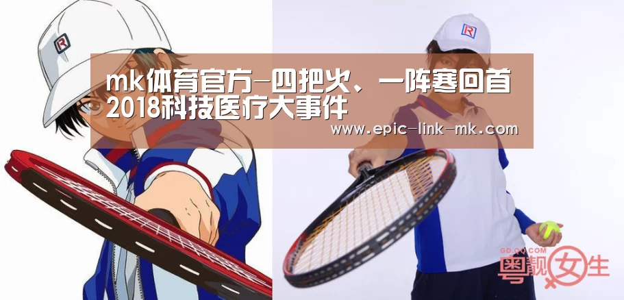 mk体育官方-四把火、一阵寒回首2018科技医疗大事件(图1) mk体育